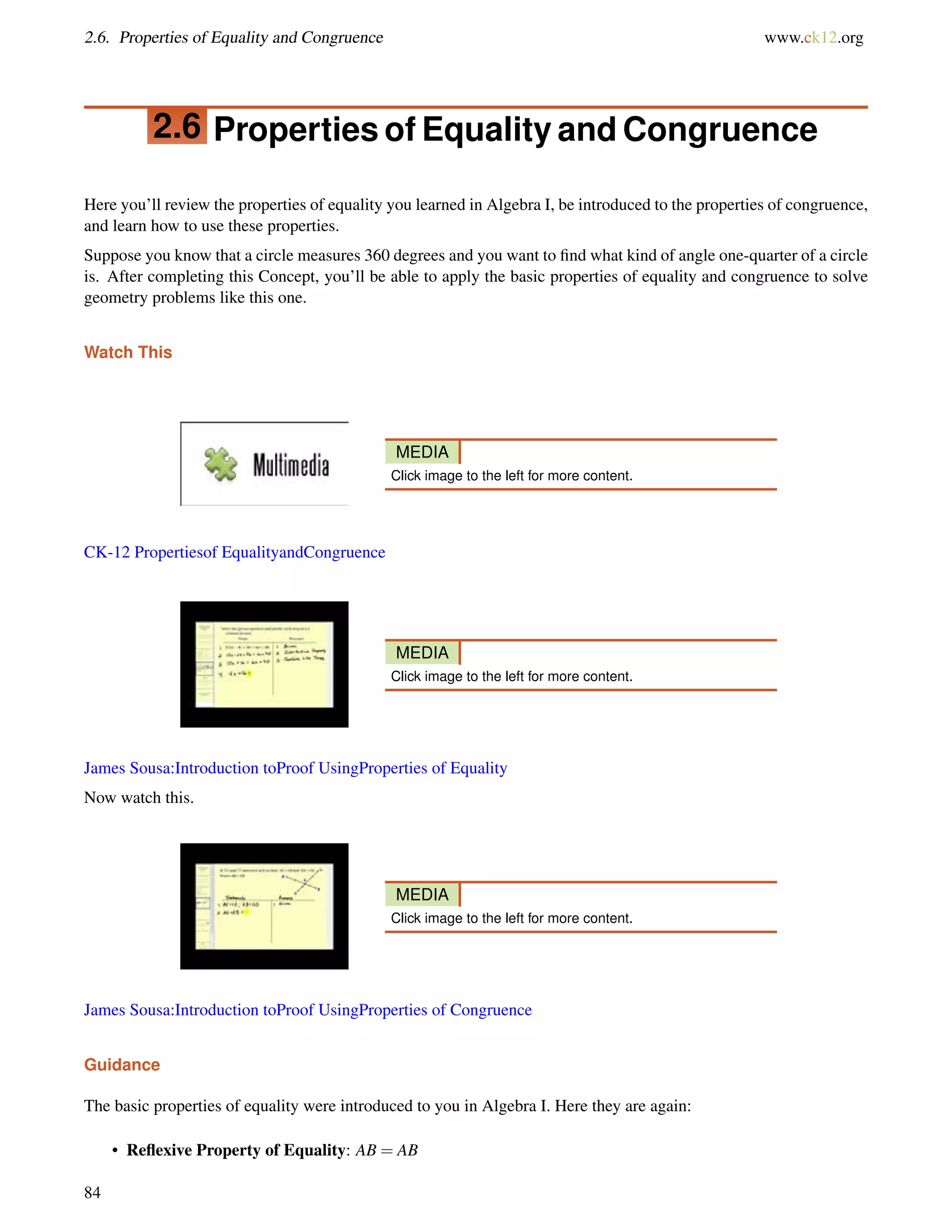 2.6. Properties of Equality and Congruence www.ck12.org 
2.6 Properties of Equality and Congruence 
Here you’ll review the properties of equality you learned in Algebra I, be introduced to the properties of congruence, 
and learn how to use these properties. 
Suppose you know that a circle measures 360 degrees and you want to find what kind of angle one-quarter of a circle 
is. After completing this Concept, you’ll be able to apply the basic properties of equality and congruence to solve 
geometry problems like this one. 
Watch This 
MEDIA 
Click image to the left for more content. 
CK-12 Propertiesof EqualityandCongruence 
MEDIA 
Click image to the left for more content. 
James Sousa:Introduction toProof UsingProperties of Equality 
Now watch this. 
MEDIA 
Click image to the left for more content. 
James Sousa:Introduction toProof UsingProperties of Congruence 
Guidance 
The basic properties of equality were introduced to you in Algebra I. Here they are again: 
• Reflexive Property of Equality: AB = AB 
84 
 