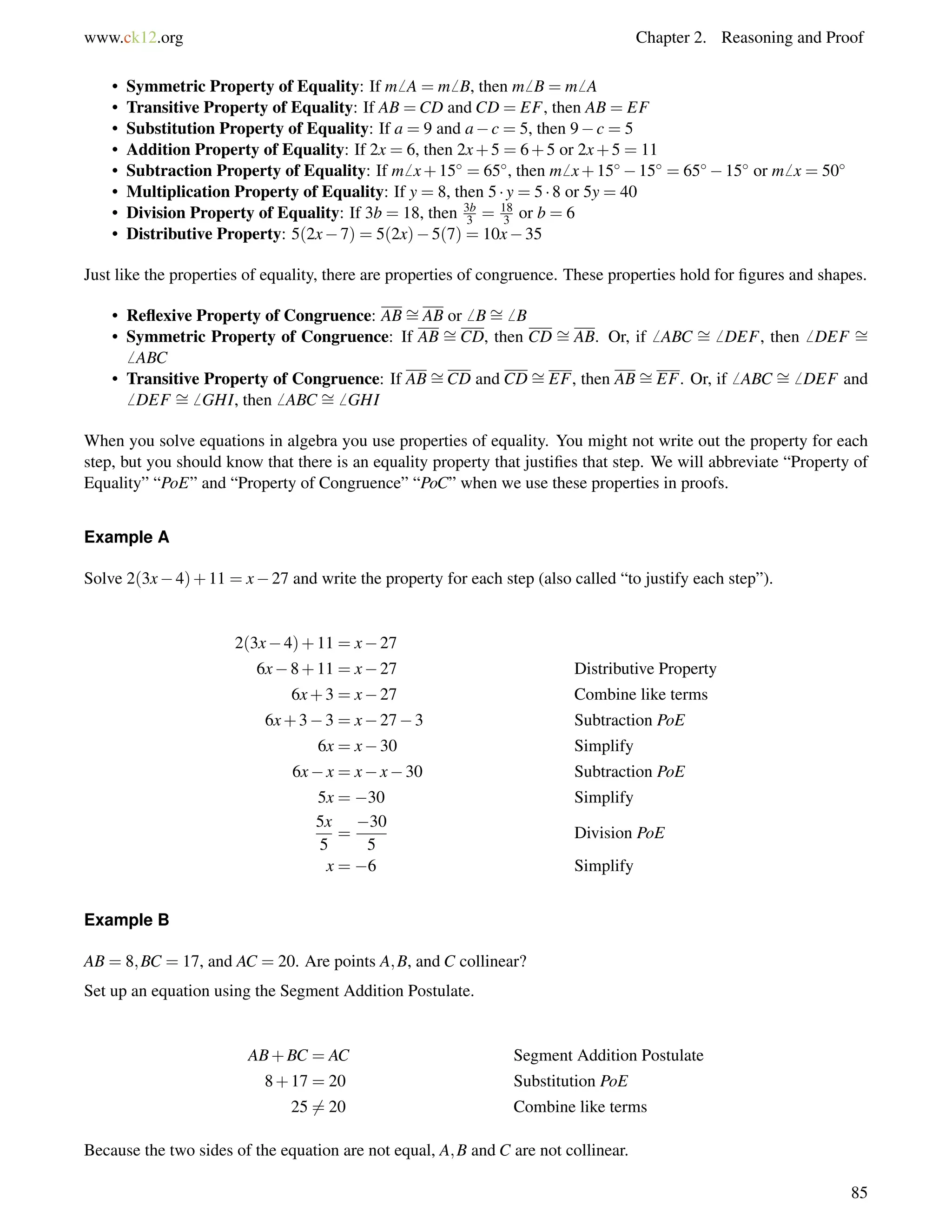 www.ck12.org Chapter 2. Reasoning and Proof 
• Symmetric Property of Equality: If m6 A = m6 B, then m6 B = m6 A 
• Transitive Property of Equality: If AB =CD and CD = EF, then AB = EF 
• Substitution Property of Equality: If a = 9 and ac = 5, then 9c = 5 
• Addition Property of Equality: If 2x = 6, then 2x+5 = 6+5 or 2x+5 = 11 
• Subtraction Property of Equality: If m6 x+15 = 65, then m6 x+1515 = 6515 or m6 x = 50 
• Multiplication Property of Equality: If y = 8, then 5  y = 5  8 or 5y = 40 
• Division Property of Equality: If 3b = 18, then 3b 
3 = 18 
3 or b = 6 
• Distributive Property: 5(2x7) = 5(2x)5(7) = 10x35 
Just like the properties of equality, there are properties of congruence. These properties hold for figures and shapes. 
• Reflexive Property of Congruence: AB= 
AB or6 B= 
6 B 
• Symmetric Property of Congruence: If AB = 
CD, then CD = 
AB. Or, if6 ABC = 
6 DEF, then6 DEF = 
6 ABC 
• Transitive Property of Congruence: If AB= 
CD and CD= 
EF, then AB= 
EF. Or, if6 ABC = 
6 DEF and 
6 DEF = 
6 GHI, then6 ABC = 
6 GHI 
When you solve equations in algebra you use properties of equality. You might not write out the property for each 
step, but you should know that there is an equality property that justifies that step. We will abbreviate “Property of 
Equality” “PoE” and “Property of Congruence” “PoC” when we use these properties in proofs. 
Example A 
Solve 2(3x4)+11 = x27 and write the property for each step (also called “to justify each step”). 
2(3x4)+11 = x27 
6x8+11 = x27 Distributive Property 
6x+3 = x27 Combine like terms 
6x+33 = x273 Subtraction PoE 
6x = x30 Simplify 
6xx = xx30 Subtraction PoE 
5x = 30 Simplify 
5x 
30 
= 
5 
5 
Division PoE 
x = 6 Simplify 
Example B 
AB = 8;BC = 17, and AC = 20. Are points A;B, and C collinear? 
Set up an equation using the Segment Addition Postulate. 
AB+BC = AC Segment Addition Postulate 
8+17 = 20 Substitution PoE 
256= 20 Combine like terms 
Because the two sides of the equation are not equal, A;B and C are not collinear. 
85 
 