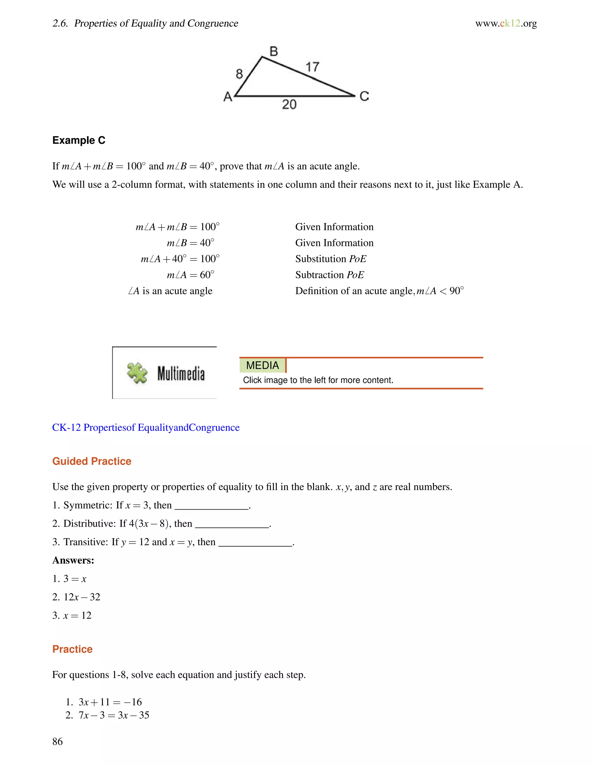2.6. Properties of Equality and Congruence www.ck12.org 
Example C 
If m6 A+m6 B = 100 and m6 B = 40, prove that m6 A is an acute angle. 
We will use a 2-column format, with statements in one column and their reasons next to it, just like Example A. 
m6 A+m6 B = 100 Given Information 
m6 B = 40 Given Information 
m6 A+40 = 100 Substitution PoE 
m6 A = 60 Subtraction PoE 
6 A is an acute angle Definition of an acute angle;m6 A  90 
MEDIA 
Click image to the left for more content. 
CK-12 Propertiesof EqualityandCongruence 
Guided Practice 
Use the given property or properties of equality to fill in the blank. x;y, and z are real numbers. 
1. Symmetric: If x = 3, then ______________. 
2. Distributive: If 4(3x8), then ______________. 
3. Transitive: If y = 12 and x = y, then ______________. 
Answers: 
1. 3 = x 
2. 12x32 
3. x = 12 
Practice 
For questions 1-8, solve each equation and justify each step. 
1. 3x+11 = 16 
2. 7x3 = 3x35 
86 
 