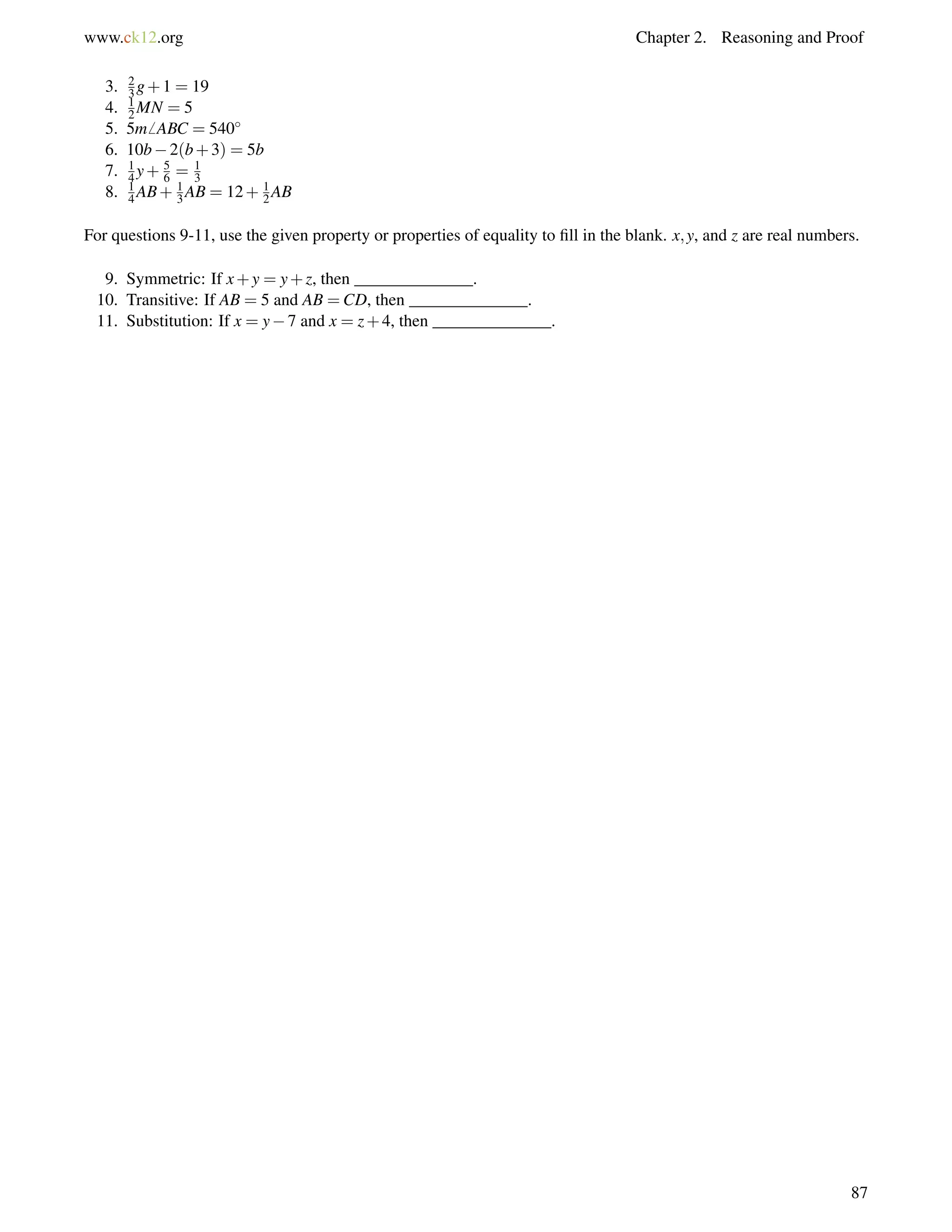 www.ck12.org Chapter 2. Reasoning and Proof 
12 
3. 3g2 
+1 = 19 
4. MN = 5 
13 
56 
5. 5m6 14 
ABC = 540 
6. 10b2(b+3) = 5b 
7. y+ = 8. 14 
AB+ 13 
AB = 12+ 12 
AB 
For questions 9-11, use the given property or properties of equality to fill in the blank. x;y, and z are real numbers. 
9. Symmetric: If x+y = y+z, then ______________. 
10. Transitive: If AB = 5 and AB =CD, then ______________. 
11. Substitution: If x = y7 and x = z+4, then ______________. 
87 
 
