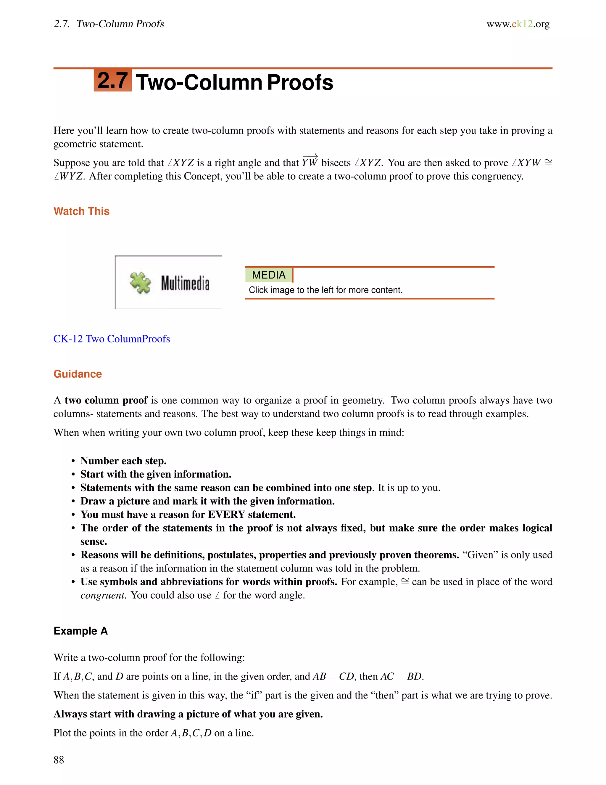 2.7. Two-Column Proofs www.ck12.org 
2.7 Two-Column Proofs 
Here you’ll learn how to create two-column proofs with statements and reasons for each step you take in proving a 
geometric statement. 
Suppose you are told that6 XYZ is a right angle and that 
! 
YW bisects6 XYZ. You are then asked to prove6 XYW = 
6 WYZ. After completing this Concept, you’ll be able to create a two-column proof to prove this congruency. 
Watch This 
MEDIA 
Click image to the left for more content. 
CK-12 Two ColumnProofs 
Guidance 
A two column proof is one common way to organize a proof in geometry. Two column proofs always have two 
columns- statements and reasons. The best way to understand two column proofs is to read through examples. 
When when writing your own two column proof, keep these keep things in mind: 
= 
• Number each step. 
• Start with the given information. 
• Statements with the same reason can be combined into one step. It is up to you. 
• Draw a picture and mark it with the given information. 
• You must have a reason for EVERY statement. 
• The order of the statements in the proof is not always fixed, but make sure the order makes logical 
sense. 
• Reasons will be definitions, postulates, properties and previously proven theorems. “Given” is only used 
as a reason if the information in the statement column was told in the problem. 
• Use symbols and abbreviations for words within proofs. For example, can be used in place of the word 
congruent. You could also use6 for the word angle. 
Example A 
Write a two-column proof for the following: 
If A;B;C, and D are points on a line, in the given order, and AB =CD, then AC = BD. 
When the statement is given in this way, the “if” part is the given and the “then” part is what we are trying to prove. 
Always start with drawing a picture of what you are given. 
Plot the points in the order A;B;C;D on a line. 
88 
 
