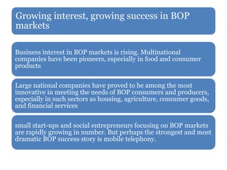 Growing interest, growing success in BOP
markets
Business interest in BOP markets is rising. Multinational
companies have been pioneers, especially in food and consumer
products
Large national companies have proved to be among the most
innovative in meeting the needs of BOP consumers and producers,
especially in such sectors as housing, agriculture, consumer goods,
and financial services
small start-ups and social entrepreneurs focusing on BOP markets
are rapidly growing in number. But perhaps the strongest and most
dramatic BOP success story is mobile telephony.
 