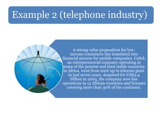 Example 2 (telephone industry)
A strong value proposition for low-
income consumers has translated into
financial success for mobile companies. Celtel,
an entrepreneurial company operating in
some of the poorest and least stable countries
in Africa, went from start-up to telecom giant
in just seven years. Acquired for US$3.4
billion in 2005, the company now has
operations in 15 African countries and licenses
covering more than 30% of the continent.
 
