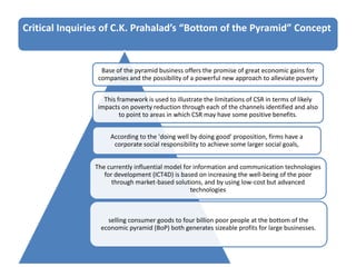 Critical Inquiries of C.K. Prahalad’s “Bottom of the Pyramid” Concept
Base of the pyramid business offers the promise of great economic gains for
companies and the possibility of a powerful new approach to alleviate poverty
This framework is used to illustrate the limitations of CSR in terms of likely
impacts on poverty reduction through each of the channels identified and also
to point to areas in which CSR may have some positive benefits.
According to the 'doing well by doing good' proposition, firms have a
corporate social responsibility to achieve some larger social goals,
The currently influential model for information and communication technologies
for development (ICT4D) is based on increasing the well-being of the poor
through market-based solutions, and by using low-cost but advanced
technologies
selling consumer goods to four billion poor people at the bottom of the
economic pyramid (BoP) both generates sizeable profits for large businesses.
 