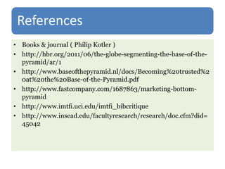 References
• Books & journal ( Philip Kotler )
• http://hbr.org/2011/06/the-globe-segmenting-the-base-of-the-
pyramid/ar/1
• http://www.baseofthepyramid.nl/docs/Becoming%20trusted%2
0at%20the%20Base-of-the-Pyramid.pdf
• http://www.fastcompany.com/1687863/marketing-bottom-
pyramid
• http://www.imtfi.uci.edu/imtfi_bibcritique
• http://www.insead.edu/facultyresearch/research/doc.cfm?did=
45042
 