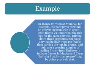 Example
In shanty towns near Mumbai, for
example, the poor pay a premium
on everything from rice to credit—
often five to 25 times what the rich
pay for the same services. Driving
down these premiums can make
serving the BOP more profitable
than serving the top, he argues, and
points to a growing number of
leading firms—from Unilever in
India to Cemex in Mexico and Casas
Bahia in Brazil—that are profiting
by doing precisely that.
 