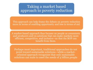 Taking a market based
approach to poverty reduction
This approach can help frame the debate on poverty reduction
more in terms of enabling opportunity and less in terms of aid.
A market-based approach thus focuses on people as consumers
and producers and on solutions that can make markets more
efficient, competitive, and inclusive—so that the BOP can
benefit from them.
Perhaps most important, traditional approaches do not
point toward sustainable solutions—while a market-
oriented approach recognizes that only sustainable
solutions can scale to meet the needs of 4 billion people
 