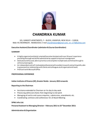 CHANDRIKA KUMAR
101, GANGOTI APARTMENTS, F – BLOCK, VIKASPURI, NEW DELHI – 110018,
Mob:+91-9654996247, 9650023324, E-mail:chandrikakum@gmail.com; ck_cc73@yahoo.com
Executive Assistant/Coordinator (admission & Course Coordination)
SUMMARY
 A highlyorganizedanddetail-orientedExecutive Assistantwithover24 years'experience
providingthoroughandskillful administrative supporttotoplevel management.
 Dedicatedandfocused;able toprioritize andcomplete multiple tasksandfollowthroughto
achieve projectgoals.
 An independentandself-motivatedprofessionalwithexcellentresearchandwritingskills;able
to grow positive relationshipswithclientsandcolleaguesatall organizational levels.
 ProficientwithMicrosoftOffice
PROFESSIONAL EXPERIENCE
Indian Institute of Finance (IIF), Greater Noida - January 2015 onwards
Reporting to the Chairman
 Assistance extended to Chairman on his day to day work
 Processing admission chores from beginning to end point
 Managing all end to end course enquiries, submissions, amendments etc.
 Coordinating seminars and conferences for all Board Meeting
SPML Infra Ltd.
Personal Assistant to Managing Director – February 2011 to 31st December 2013.
Administration & Organization
 