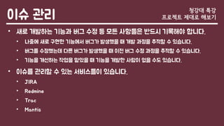 이슈 관리
• 새로 개발하는 기능과 버그 수정 등 모든 사항들은 반드시 기록해야 합니다.
• 나중에 새로 구현한 기능에서 버그가 발생했을 때 개발 과정을 추적할 수 있습니다.
• 버그를 수정했는데 다른 버그가 발생했을 때 이전 버그 수정 과정을 추적할 수 있습니다.
• 기능을 개선하는 작업을 맡았을 때 기능을 개발한 사람이 없을 수도 있습니다.
• 이슈를 관리할 수 있는 서비스들이 있습니다.
• JIRA
• Redmine
• Trac
• Mantis
청강대 특강
프로젝트 제대로 해보기
 