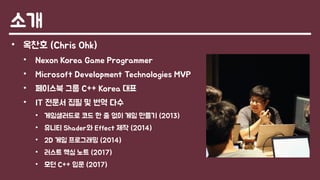 소개
• 옥찬호 (Chris Ohk)
• Nexon Korea Game Programmer
• Microsoft Development Technologies MVP
• 페이스북 그룹 C++ Korea 대표
• IT 전문서 집필 및 번역 다수
• 게임샐러드로 코드 한 줄 없이 게임 만들기 (2013)
• 유니티 Shader와 Effect 제작 (2014)
• 2D 게임 프로그래밍 (2014)
• 러스트 핵심 노트 (2017)
• 모던 C++ 입문 (2017)
 