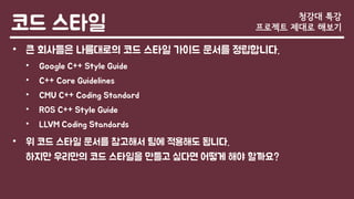 코드 스타일
• 큰 회사들은 나름대로의 코드 스타일 가이드 문서를 정립합니다.
• Google C++ Style Guide
• C++ Core Guidelines
• CMU C++ Coding Standard
• ROS C++ Style Guide
• LLVM Coding Standards
• 위 코드 스타일 문서를 참고해서 팀에 적용해도 됩니다.
하지만 우리만의 코드 스타일을 만들고 싶다면 어떻게 해야 할까요?
청강대 특강
프로젝트 제대로 해보기
 