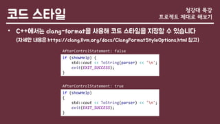 코드 스타일
• C++에서는 clang-format을 사용해 코드 스타일을 지정할 수 있습니다
(자세한 내용은 https://clang.llvm.org/docs/ClangFormatStyleOptions.html 참고)
청강대 특강
프로젝트 제대로 해보기
if (showHelp) {
std::cout << ToString(parser) << 'n';
exit(EXIT_SUCCESS);
}
if (showHelp)
{
std::cout << ToString(parser) << 'n';
exit(EXIT_SUCCESS);
}
AfterControlStatement: true
AfterControlStatement: false
 