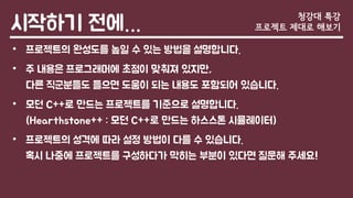 시작하기 전에…
• 프로젝트의 완성도를 높일 수 있는 방법을 설명합니다.
• 주 내용은 프로그래머에 초점이 맞춰져 있지만,
다른 직군분들도 들으면 도움이 되는 내용도 포함되어 있습니다.
• 모던 C++로 만드는 프로젝트를 기준으로 설명합니다.
(Hearthstone++ : 모던 C++로 만드는 하스스톤 시뮬레이터)
• 프로젝트의 성격에 따라 설정 방법이 다를 수 있습니다.
혹시 나중에 프로젝트를 구성하다가 막히는 부분이 있다면 질문해 주세요!
청강대 특강
프로젝트 제대로 해보기
 