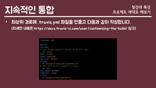 지속적인 통합
• 최상위 경로에 .travis.yml 파일을 만들고 다음과 같이 작성합니다.
(자세한 내용은 https://docs.travis-ci.com/user/customizing-the-build/ 참고)
청강대 특강
프로젝트 제대로 해보기
language: cpp
matrix:
include:
# Test Docker based on Ubuntu 18.04 LTS + gcc
- os: linux
dist: trusty
sudo: required
services: docker
script:
- sh Scripts/travis_build_docker.sh
# Test OS X 10.12 + Xcode 9 + clang
- os: osx
osx_image: xcode9
compiler: clang
script:
- sh Scripts/travis_build.sh
 