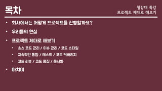 목차
• 회사에서는 어떻게 프로젝트를 진행할까요?
• 우리들의 현실
• 프로젝트 제대로 해보기
• 소스 코드 관리 / 이슈 관리 / 코드 스타일
• 지속적인 통합 / 테스트 / 코드 커버리지
• 코드 리뷰 / 코드 품질 / 문서화
• 마치며
청강대 특강
프로젝트 제대로 해보기
 