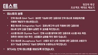 테스트
• 테스트의 분류
• 단위 테스트 (Unit Test) : 분리된 기능에 대한 검증으로 단위 테스트 프레임워크를
이용해 개발자가 테스트합니다.
• 통합 테스트 (Integration Test) : 컴포넌트간의 상호 작용에 대한 검증으로
테스트 입력 값을 만들어 실행한 후 결과를 확인합니다.
• 시스템 테스트 (System Test) : 전체 시스템 동작에 대한 검증으로 시스템 속도 측정,
정확한 데이터 처리 확인, 성공률과 실패율 확인 등이 있습니다.
• 인수 테스트 (Acceptance Test) : 사용자 요구 사항 처리에 대한 검증으로 사용자가
요구 기능을 입력하고 기능이 정확하게 수행하는지 확인합니다.
• 여기서는 단위 테스트를 해보도록 하겠습니다.
청강대 특강
프로젝트 제대로 해보기
https://www.oss.kr/info_test/show/2ca348d0-d597-4606-971e-4bdc91bed442
 
