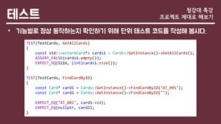 테스트
• 기능별로 정상 동작하는지 확인하기 위해 단위 테스트 코드를 작성해 봅시다.
청강대 특강
프로젝트 제대로 해보기
TEST(TestCards, GetAllCards)
{
const std::vector<Card*> cards1 = Cards::GetInstance()->GetAllCards();
ASSERT_FALSE(cards1.empty());
EXPECT_EQ(5216, (int)cards1.size());
}
TEST(TestCards, FindCardByID)
{
const Card* card1 = Cards::GetInstance()->FindCardByID("AT_001");
const Card* card2 = Cards::GetInstance()->FindCardByID("");
EXPECT_EQ("AT_001", card1->id);
EXPECT_EQ(nullptr, card2);
}
 