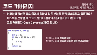 코드 커버리지
• 여러분이 작성한 코드 중에서 얼마나 많은 부분을 단위 테스트하고 있을까요?
테스트를 진행할 때 코드가 얼마나 실행되었는지를 나타내는 지표를
코드 커버리지(Code Coverage)라고 합니다.
청강대 특강
프로젝트 제대로 해보기
int foo(int x, int y)
{
int z = 0;
if ((x > 0) && (y > 0))
{
z = x;
}
return z;
}
foo(1, 1)을 호출할 때와
foo(0, 1)을 호출할 때 다른 점이 무엇일까요?
https://en.wikipedia.org/wiki/Code_coverage
 