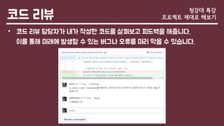 코드 리뷰
• 코드 리뷰 담당자가 내가 작성한 코드를 살펴보고 피드백을 해줍니다.
이를 통해 미래에 발생할 수 있는 버그나 오류를 미리 막을 수 있습니다.
청강대 특강
프로젝트 제대로 해보기
 