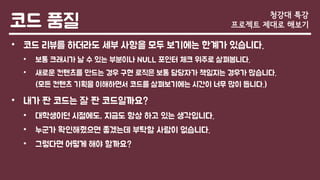 코드 품질
• 코드 리뷰를 하더라도 세부 사항을 모두 보기에는 한계가 있습니다.
• 보통 크래시가 날 수 있는 부분이나 NULL 포인터 체크 위주로 살펴봅니다.
• 새로운 컨텐츠를 만드는 경우 구현 로직은 보통 담당자가 책임지는 경우가 많습니다.
(모든 컨텐츠 기획을 이해하면서 코드를 살펴보기에는 시간이 너무 많이 듭니다.)
• 내가 짠 코드는 잘 짠 코드일까요?
• 대학생이던 시절에도, 지금도 항상 하고 있는 생각입니다.
• 누군가 확인해줬으면 좋겠는데 부탁할 사람이 없습니다.
• 그렇다면 어떻게 해야 할까요?
청강대 특강
프로젝트 제대로 해보기
 
