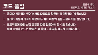 코드 품질
• 툴마다 지원하는 언어가 서로 다르므로 확인한 뒤 선택하는 게 좋습니다.
• 툴마다 기능이 다르기 때문에 두 가지 이상의 툴을 사용하기를 권장합니다.
• 프로젝트에 따라 설정 파일을 따로 만들어야 할 수도 있습니다.
설정 파일을 만드는 방법은 각 툴의 도움말을 참고하기 바랍니다.
청강대 특강
프로젝트 제대로 해보기
 