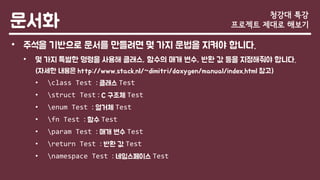 문서화
• 주석을 기반으로 문서를 만들려면 몇 가지 문법을 지켜야 합니다.
• 몇 가지 특별한 명령을 사용해 클래스, 함수의 매개 변수, 반환 값 등을 지정해줘야 합니다.
(자세한 내용은 http://www.stack.nl/~dimitri/doxygen/manual/index.html 참고)
• class Test : 클래스 Test
• struct Test : C 구조체 Test
• enum Test : 열거체 Test
• fn Test : 함수 Test
• param Test : 매개 변수 Test
• return Test : 반환 값 Test
• namespace Test : 네임스페이스 Test
청강대 특강
프로젝트 제대로 해보기
 