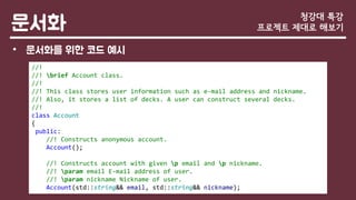 문서화
• 문서화를 위한 코드 예시
청강대 특강
프로젝트 제대로 해보기
//!
//! brief Account class.
//!
//! This class stores user information such as e-mail address and nickname.
//! Also, it stores a list of decks. A user can construct several decks.
//!
class Account
{
public:
//! Constructs anonymous account.
Account();
//! Constructs account with given p email and p nickname.
//! param email E-mail address of user.
//! param nickname Nickname of user.
Account(std::string&& email, std::string&& nickname);
 