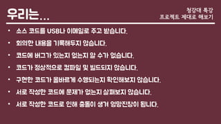 우리는…
• 소스 코드를 USB나 이메일로 주고 받습니다.
• 회의한 내용을 기록해두지 않습니다.
• 코드에 버그가 있는지 없는지 알 수가 없습니다.
• 코드가 정상적으로 컴파일 및 빌드되지 않습니다.
• 구현한 코드가 올바르게 수행되는지 확인해보지 않습니다.
• 서로 작성한 코드에 문제가 없는지 살펴보지 않습니다.
• 서로 작성한 코드로 인해 충돌이 생겨 엉망진창이 됩니다.
청강대 특강
프로젝트 제대로 해보기
 