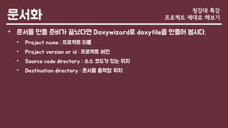 문서화
• 문서를 만들 준비가 끝났다면 Doxywizard로 doxyfile을 만들어 봅시다.
• Project name : 프로젝트 이름
• Project version or id : 프로젝트 버전
• Source code directory : 소스 코드가 있는 위치
• Destination directory : 문서를 출력할 위치
청강대 특강
프로젝트 제대로 해보기
 