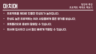 마치며
• 프로젝트를 제대로 만들면 완성도가 높아집니다.
• 완성도 높은 프로젝트는 여러 사람들에게 좋은 평가를 받습니다.
• 포트폴리오로 충분히 활용할 수 있습니다.
• 회사에 입사하고 나서 훨씬 빠르게 적응할 수 있습니다.
청강대 특강
프로젝트 제대로 해보기
 