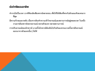 ข้อจากัดของอาชีพ
ทางานไม่เป็นเวลา บางทีต้องอัดเสียงพากย์หลายรอบ เพื่อให้ได้เสียงที่ตรงกับลักษณะตัวละครมาก
ที่สุด
มีความกังวลและกดดัน เนื่องจากต้องทาความเข้าใจอารมณ์และสถานการณ์อยู่ตลอดเวลา ในหนึ่ง
งานอาจต้องพากย์หลายอารมณ์ หลายตัวละคร หลายสถานการณ์
การปรับอารมณ์ของนักพากย์ บางครั้งนักพากย์ต้องอินไปกับตัวละครจนบางครั้งอาจดึงอารมณ์
ออกมาจากตัวละครนั้นๆ ไม่ได้
 