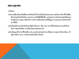 เส้นทางสู่อาชีพ
การศึกษา
นักพากย์เสียงเป็นอาชีพที่สามารถฝึกฝนได้ ไม่จาเป็นต้องเรียนตรงสาย แต่ในสาขาวิชาที่ใกล้เสียง
ที่จะช่วยผลักดันให้เข้าใจ และทางานอาชีพนี้ได้ดียิ่งขึ้น จะเน้นสาขาทางนิเทศศาสตร์หรือสาขา
ด้านศิลปะการแสดง เพื่อเข้าใจการทางานเบื้องหลังรวมทั้งพื้นฐานการสวมบทบาทตัวละครได้
มากยิ่งขึ้น
ระดับมัธยมศึกษาสายวิทย์หรือสายศิลป์ หรือปวช. หรือ ปวส. สาขาที่เกี่ยวข้องสามารถเข้าศึกษา
โดยการสอบคัดเลือก ตามเงื่อนไขของแต่ละสถาบัน
ระดับปริญญาตรี สาขาที่ใกล้เคียง เช่น คณะนิเทศศาสตร์ สาขาสื่อสารการแสดง ใช้เวลาเรียน 4 ปี
วุฒิการศึกษา นศ.บ. (นิเทศศาสตร์บัณฑิต) เป็นต้น
 