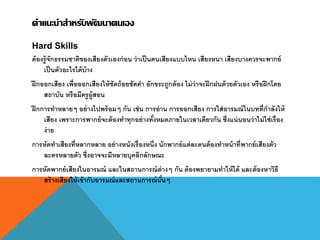 คาแนะนาสาหรับพัฒนาตนเอง
Hard Skills
ต้องรู้จักธรรมชาติของเสียงตัวเองก่อน ว่าเป็นคนเสียงแบบไหน เสียงหนา เสียงบางควรจะพากย์
เป็นตัวอะไรได้บ้าง
ฝึกออกเสียง เพื่อออกเสียงให้ชัดถ้อยชัดคา อักขระถูกต้อง ไม่ว่าจะฝึกฝนด้วยตัวเอง หรือฝึกโดย
สถาบัน หรือมีครูผู้สอน
ฝึกการทาหลายๆ อย่างไปพร้อมๆ กัน เช่น การอ่าน การออกเสียง การใส่อารมณ์ในบทที่กาลังให้
เสียง เพราะการพากย์จะต้องทาทุกอย่างทั้งหมดภายในเวลาเดียวกัน ซึ่งแน่นอนว่าไม่ใช่เรื่อง
ง่าย
การหัดทาเสียงที่หลากหลาย อย่างหนังเรื่องหนึ่ง นักพากย์แต่ละคนต้องทาหน้าที่พากย์เสียงตัว
ละครหลายตัว ซึ่งอาจจะมีหลายบุคลิกลักษณะ
การหัดพากย์เสียงในอารมณ์ และในสถานการณ์ต่างๆ กัน ต้องพยายามทาให้ได้ และต้องหาวิธี
สร้างเสียงให้เข้ากับอารมณ์และสถานการณ์นั้นๆ
 
