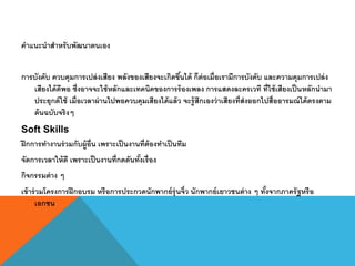 คาแนะนาสาหรับพัฒนาตนเอง
การบังคับ ควบคุมการเปล่งเสียง พลังของเสียงจะเกิดขึ้นได้ ก็ต่อเมื่อเรามีการบังคับ และความคุมการเปล่ง
เสียงได้ดีพอ ซึ่งอาจจะใช้หลักและเทคนิคของการร้องเพลง การแสดงละครเวที ที่ใช้เสียงเป็นหลักนามา
ประยุกต์ใช้ เมื่อเวลาผ่านไปพอควบคุมเสียงได้แล้ว จะรู้สึกเองว่าเสียงที่ส่งออกไปสื่ออารมณ์ได้ตรงตาม
ต้นฉบับจริงๆ
Soft Skills
ฝึกการทางานร่วมกับผู้อื่น เพราะเป็นงานที่ต้องทาเป็นทีม
จัดการเวลาให้ดี เพราะเป็นงานที่กดดันทั้งเรื่อง
กิจกรรมต่าง ๆ
เข้าร่วมโครงการฝึกอบรม หรือการประกวดนักพากย์รุ่นจิ๋ว นักพากย์เยาวชนต่าง ๆ ทั้งจากภาครัฐหรือ
เอกชน
 