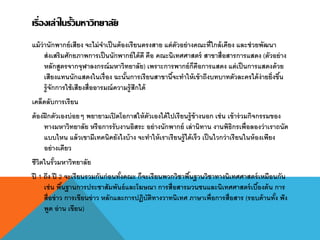 เรื่องเล่าในรั้วมหาวิทยาลัย
แม้ว่านักพากย์เสียง จะไม่จาเป็นต้องเรียนตรงสาย แต่ตัวอย่างคณะที่ใกล้เคียง และช่วยพัฒนา
ส่งเสริมศักยภาพการเป็นนักพากย์ได้ดี คือ คณะนิเทศศาสตร์ สาขาสื่อสารการแสดง (ตัวอย่าง
หลักสูตรจากจุฬาลงกรณ์มหาวิทยาลัย) เพราะการพากย์ก็คือการแสดง แต่เป็นการแสดงด้วย
เสียงแทนนักแสดงในเรื่อง ฉะนั้นการเรียนสาขานี้จะทาให้เข้าถึงบทบาทตัวละครได้ง่ายยิ่งขึ้น
รู้จักการใช้เสียงสื่ออารมณ์ความรู้สึกได้
เคล็ดลับการเรียน
ต้องฝึกตัวเองบ่อยๆ พยายามเปิดโอกาสให้ตัวเองได้ไปเรียนรู้ข้างนอก เช่น เข้าร่วมกิจกรรมของ
ทางมหาวิทยาลัย หรือการรับงานอิสระ อย่างนักพากย์ เล่านิทาน งานพิธิกรเพื่อลองว่าเราถนัด
แบบไหน แล้วเขามีเทคนิคยังไงบ้าง จะทาให้เราเรียนรู้ได้เร็ว เป็นไวกว่าเรียนในห้องเพียง
อย่างเดียว
ชีวิตในรั้วมหาวิทยาลัย
ปี 1 ถึง ปี 2 จะเรียนรวมกันก่อนทั้งคณะ ก็จะเรียนพวกวิชาพื้นฐานวิชาทางนิเทศศาสตร์เหมือนกัน
เช่น พื้นฐานการประชาสัมพันธ์และโฆษณา การสื่อสารมวนชนและนิเทศศาสตร์เบื้องต้น การ
สื่อข่าว การเขียนข่าว หลักและการปฏิบัติทางวาทนิเทศ ภาษาเพื่อการสื่อสาร (รอบด้านทั้ง ฟัง
พูด อ่าน เขียน)
 