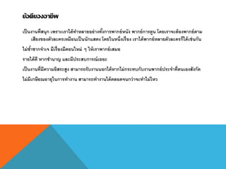 ข้อดีของอาชีพ
เป็นงานที่สนุก เพราะเราได้ทาหลายอย่างทั้งการพากย์หนัง พากย์การตูน โดยเราจะต้องพากย์ตาม
เสียงของตัวละครเหมือนเป็นนักแสดง โดยในหนึ่งเรื่อง เราได้พากย์หลายตัวละครก็ได้เช่นกัน
ไม่ซ้าซากจาเจ มีเรื่องมีตอนใหม่ ๆ ให้เราพากย์เสมอ
รายได้ดี หากชานาญ และมีประสบการณ์เยอะ
เป็นงานที่มีความอิสระสูง สามารถรับงานนอกได้หากไม่กระทบกับงานพากย์ประจาที่ตนเองสังกัด
ไม่มีเกษียณอายุในการทางาน สามารถทางานได้ตลอดจนกว่าจะทาไม่ไหว
 