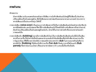การทางาน
ลักษณะงาน
นักพากย์เสียง จะรับบทแสดงตัวละครด้วยการใช้เสียง การบันทึกเสียงต้นฉบับโดยผู้ที่ให้เสียงนั้น ต้องทาตน
เปรียบเสมือนเป็นนักแสดงอยู่ด้วย เพื่อให้เสียงออกมาอย่างสมจริงและออกมาตามคาแรกเตอร์ ประเภทการ
พากย์เสียงแบ่งเป็นประเภทใหญ่ๆ ได้ดังนี้
การพากย์เสียง (voice-over) เป็นรูปแบบการทาเสียงพากย์ ซึ่งเป็นการอัดเสียงต้นฉบับโดยนักพากย์อาชีพ นัก
พากย์มือสมัครเล่น และนักแสดงอาชีพ ที่มีการอัดเสียงต้นฉบับไว้โดยยังไม่มีการทับเสียงพากย์ใหม่ นักพากย์
ต้องทาตนเปรียบเสมือนเป็นนักแสดงอยู่ด้วยเช่นกัน มักจะใช้ในรายการสารคดี หรือบทบรรยายก่อนหน้า
ภาพยนตร์เริ่ม
การพากย์เสียงทับ (dubbing) หมายถึงการอัดเสียงทับใหม่ เป็นการอัดเสียงทับเสียงต้นฉบับเพื่อไปเป็นเสียง
พากย์ในภาษาอื่น ซึ่งนักพากย์หรือนักแสดงมาอ่านบทแล้วเข้าห้องอัดเสียงเพื่อบันทึกเสียง ส่วนมากจะเป็น
การ์ตูน/อานิเมะ ซีรีส์ที่ฉายทางโทรทัศน์ ภาพยนตร์ต่างประเทศ คาว่า dub ในความหมายปัจจุบันคือการ
พากย์ทั่วไป Dubbing ก็ยังมีแบ่งไปอีกว่าจะเป็น Fan dub ที่แฟนๆ พากย์ใส่กันเองกับ Dub
parody ชื่อพากย์นรกแบบไทยๆ ที่ชอบนามาพากย์ตลกๆ ขาๆ แทนเนื้อเรื่องจริงเป็นต้น
 