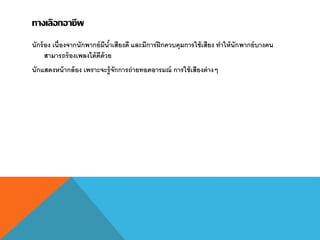 ทางเลือกอาชีพ
นักร้อง เนื่องจากนักพากย์มีน้าเสียงดี และมีการฝึกควบคุมการใช้เสียง ทาให้นักพากย์บางคน
สามารถร้องเพลงได้ดีด้วย
นักแสดงหน้ากล้อง เพราะจะรู้จักการถ่ายทอดอารมณ์ การใช้เสียงต่างๆ
 