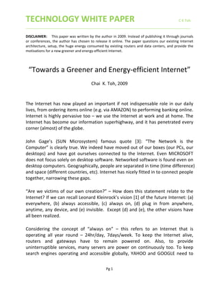 TECHNOLOGY WHITE PAPER                     C K Toh 
____________________________________________________________________________________ 
 
Pg 1 
DISCLAIMER:   This paper was written by the author in 2009. Instead of publishing it through journals 
or conferences, the author has chosen to release it online. The paper questions our existing Internet 
architecture, setup, the huge energy consumed by existing routers and data centers, and provide the 
motivations for a new greener and energy‐efficient Internet.  
 
“Towards a Greener and Energy‐efficient Internet” 
 
Chai  K. Toh, 2009 
 
 
The Internet has now played an important if not indispensable role in our daily 
lives, from ordering items online (e.g. via AMAZON) to performing banking online. 
Internet is highly pervasive too – we use the Internet at work and at home. The 
Internet has become our information superhighway, and it has penetrated every 
corner (almost) of the globe.  
 
John  Gage’s  (SUN  Microsystem)  famous  quote  [3]:  “The  Network  is  the 
Computer” is clearly true. We indeed have moved out of our boxes (our PCs, our 
desktops)  and  have  got  ourselves  connected  to  the  Internet.  Even  MICROSOFT 
does not focus solely on desktop software. Networked software is found even on 
desktop computers. Geographically, people are separated in time (time difference) 
and space (different countries, etc). Internet has nicely fitted in to connect people 
together, narrowing these gaps. 
 
“Are we victims of our own creation?” – How does this statement relate to the 
Internet? If we can recall Leonard Kleinrock’s vision [1] of the future Internet: (a) 
everywhere,  (b)  always  accessible,  (c)  always  on,  (d)  plug  in  from  anywhere, 
anytime, any device, and (e) invisible.  Except (d) and (e), the other visions have 
all been realized.  
 
Considering  the  concept  of  “always  on”  –  this  refers  to  an  Internet  that  is 
operating  all  year  round  –  24hr/day,  7days/week.  To  keep  the  Internet  alive, 
routers  and  gateways  have  to  remain  powered  on.  Also,  to  provide 
uninterruptible services, many servers are power  on continuously too. To keep 
search engines operating and  accessible globally,  YAHOO and GOOGLE need to 
 