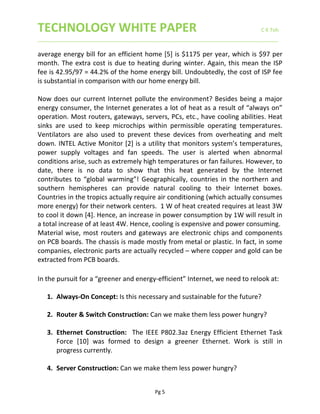 TECHNOLOGY WHITE PAPER                     C K Toh 
____________________________________________________________________________________ 
 
Pg 5 
average energy bill for an efficient home [5] is $1175 per year, which is $97 per 
month. The extra cost is due to heating during winter. Again, this mean the ISP 
fee is 42.95/97 = 44.2% of the home energy bill. Undoubtedly, the cost of ISP fee 
is substantial in comparison with our home energy bill. 
 
Now does our current Internet pollute the environment? Besides being a major 
energy consumer, the Internet generates a lot of heat as a result of “always on” 
operation. Most routers, gateways, servers, PCs, etc., have cooling abilities. Heat 
sinks  are  used  to  keep  microchips  within  permissible  operating  temperatures. 
Ventilators  are  also  used  to  prevent  these  devices  from  overheating  and  melt 
down. INTEL Active Monitor [2] is a utility that monitors system’s temperatures, 
power  supply  voltages  and  fan  speeds.  The  user  is  alerted  when  abnormal 
conditions arise, such as extremely high temperatures or fan failures. However, to 
date,  there  is  no  data  to  show  that  this  heat  generated  by  the  Internet 
contributes to “global warming”! Geographically, countries  in the  northern and 
southern  hemispheres  can  provide  natural  cooling  to  their  Internet  boxes. 
Countries in the tropics actually require air conditioning (which actually consumes 
more energy) for their network centers.  1 W of heat created requires at least 3W 
to cool it down [4]. Hence, an increase in power consumption by 1W will result in 
a total increase of at least 4W. Hence, cooling is expensive and power consuming. 
Material wise, most routers and gateways are electronic chips and components 
on PCB boards. The chassis is made mostly from metal or plastic. In fact, in some 
companies, electronic parts are actually recycled – where copper and gold can be 
extracted from PCB boards.  
 
In the pursuit for a “greener and energy‐efficient” Internet, we need to relook at: 
 
1. Always‐On Concept: Is this necessary and sustainable for the future? 
 
2. Router & Switch Construction: Can we make them less power hungry?  
 
3. Ethernet  Construction:  The IEEE P802.3az Energy Efficient Ethernet Task 
Force  [10]  was  formed  to  design  a  greener  Ethernet.  Work  is  still  in 
progress currently.  
 
4. Server Construction: Can we make them less power hungry? 
 