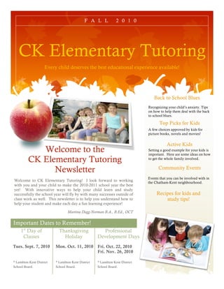 F A L L            2 0 1 0




   CK Elementary Tutoring
                    Every child deserves the best educational experience available!




                                                                                 Back to School Blues
                                                                              Recognizing your child’s anxiety. Tips
                                                                              on how to help them deal with the back
                                                                              to school blues.

                                                                                     Top Picks for Kids
                                                                              A few choices approved by kids for
                                                                              picture books, novels and movies!


                                                                                         Active Kids
             Welcome to the                                                   Setting a good example for your kids is
                                                                              important. Here are some ideas on how
          CK Elementary Tutoring                                              to get the whole family involved.


                Newsletter                                                          Community Events
                                                                              Events that you can be involved with in
Welcome to CK Elementary Tutoring! I look forward to working                  the Chatham-Kent neighbourhood.
with you and your child to make the 2010-2011 school year the best
yet! With innovative ways to help your child learn and study
successfully the school year will fly by with many successes outside of            Recipes for kids and
class work as well. This newsletter is to help you understand how to                   study tips!
help your student and make each day a fun learning experience!

                                  Martina Dagg-Norman B.A., B.Ed., OCT

Important Dates to Remember!
     1st Day of             Thanksgiving              Professional
      Classes                 Holiday               Development Days
Tues. Sept. 7, 2010       Mon. Oct. 11, 2010        Fri. Oct. 22, 2010
                                                    Fri. Nov. 26, 2010

* Lambton Kent District   * Lambton Kent District   * Lambton Kent District
School Board.             School Board.             School Board.
 
