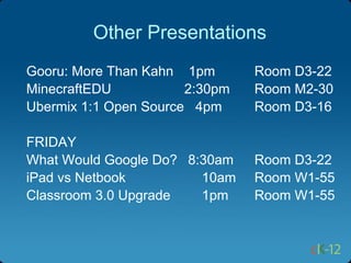 Other Presentations
Gooru: More Than Kahn 1pm       Room D3-22
MinecraftEDU           2:30pm   Room M2-30
Ubermix 1:1 Open Source 4pm     Room D3-16

FRIDAY
What Would Google Do? 8:30am    Room D3-22
iPad vs Netbook         10am    Room W1-55
Classroom 3.0 Upgrade   1pm     Room W1-55
 