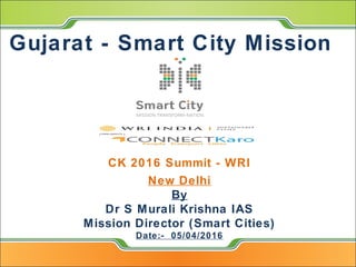 Gujarat - Smart City Mission
CK 2016 Summit - WRI
New Delhi
By
Dr S Murali Krishna IAS
Mission Director (Smart Cities)
Date:- 05/04/2016
 