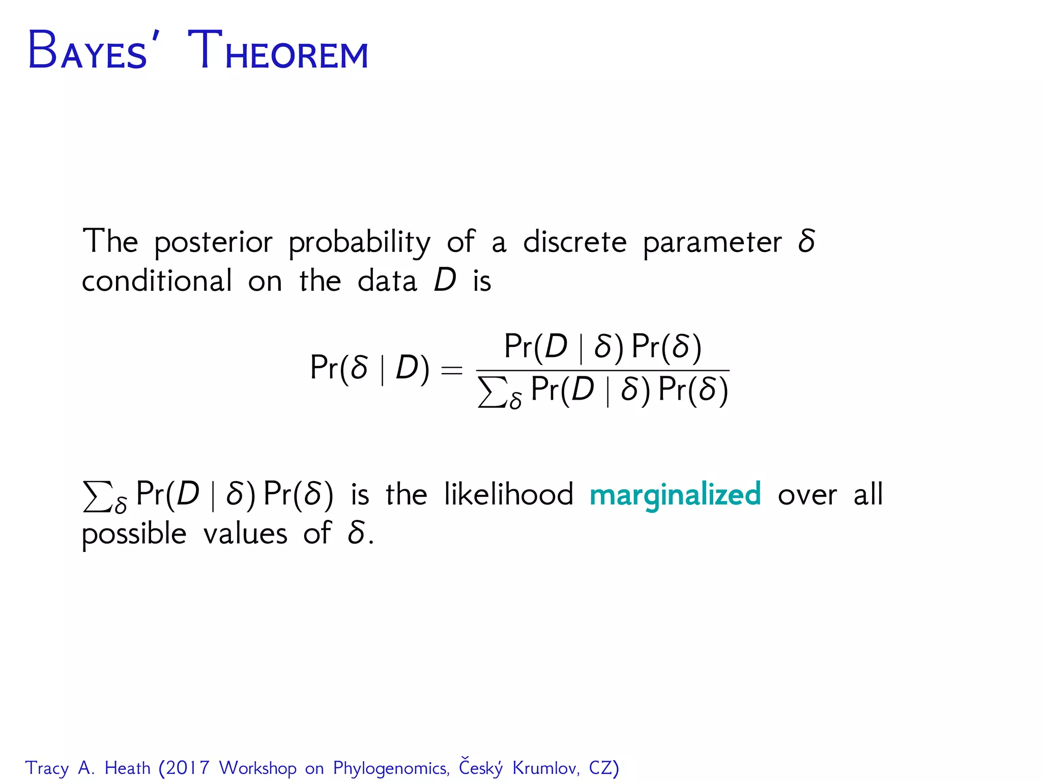 B’ T
The posterior probability of a discrete parameter δ
conditional on the data D is
Pr(δ | D) =
Pr(D | δ) Pr(δ)
δ Pr(D | δ) Pr(δ)
δ Pr(D | δ) Pr(δ) is the likelihood marginalized over all
possible values of δ.
Tracy A. Heath (2017 Workshop on Phylogenomics, Český Krumlov, CZ)
 