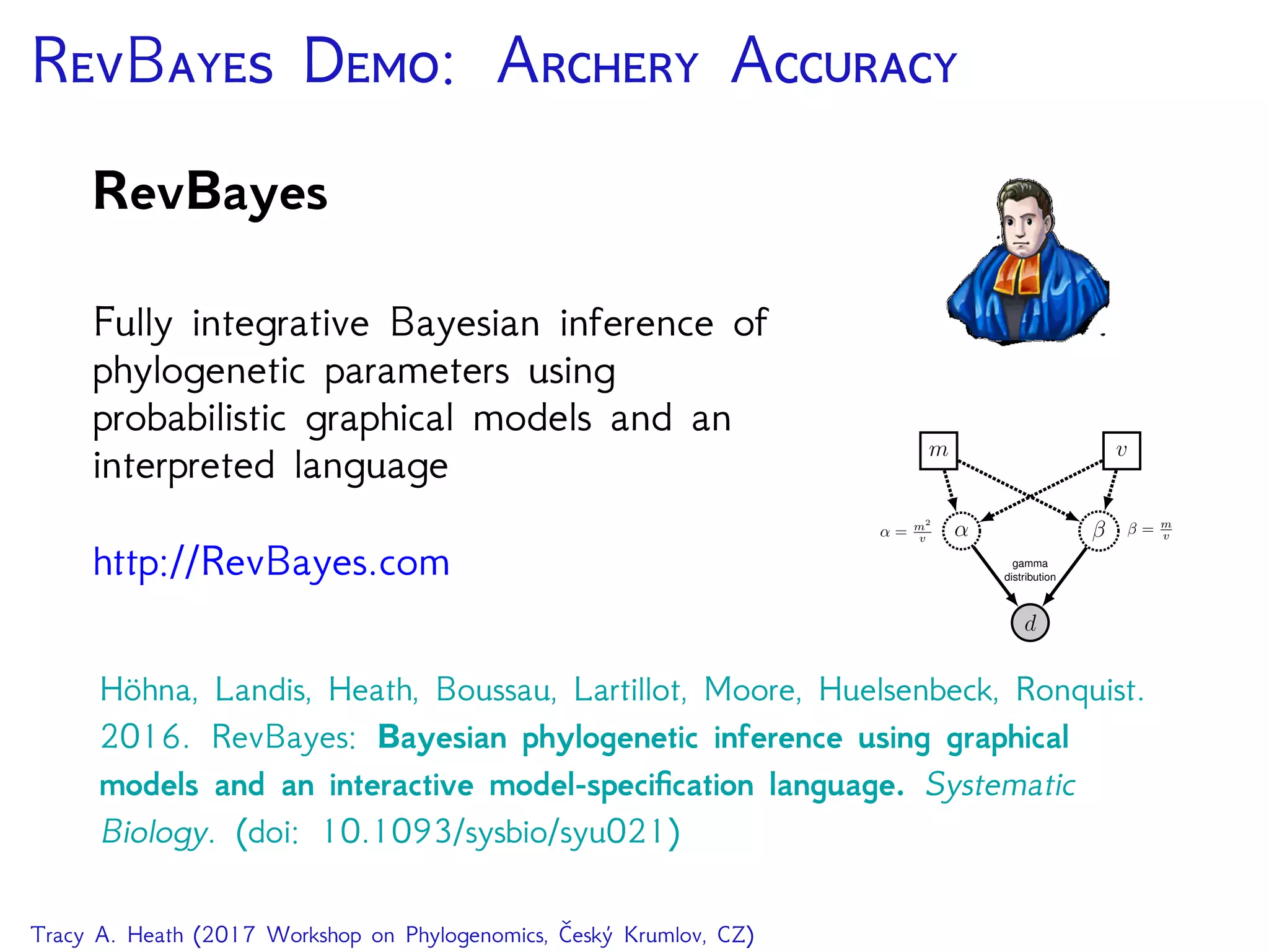 RB D: A A
RevBayes
Fully integrative Bayesian inference of
phylogenetic parameters using
probabilistic graphical models and an
interpreted language
http://RevBayes.com
d
α β
gamma
distribution
m v
β = m
vα = m2
v
Höhna, Landis, Heath, Boussau, Lartillot, Moore, Huelsenbeck, Ronquist.
2016. RevBayes: Bayesian phylogenetic inference using graphical
models and an interactive model-speciﬁcation language. Systematic
Biology. (doi: 10.1093/sysbio/syu021)
Tracy A. Heath (2017 Workshop on Phylogenomics, Český Krumlov, CZ)
 