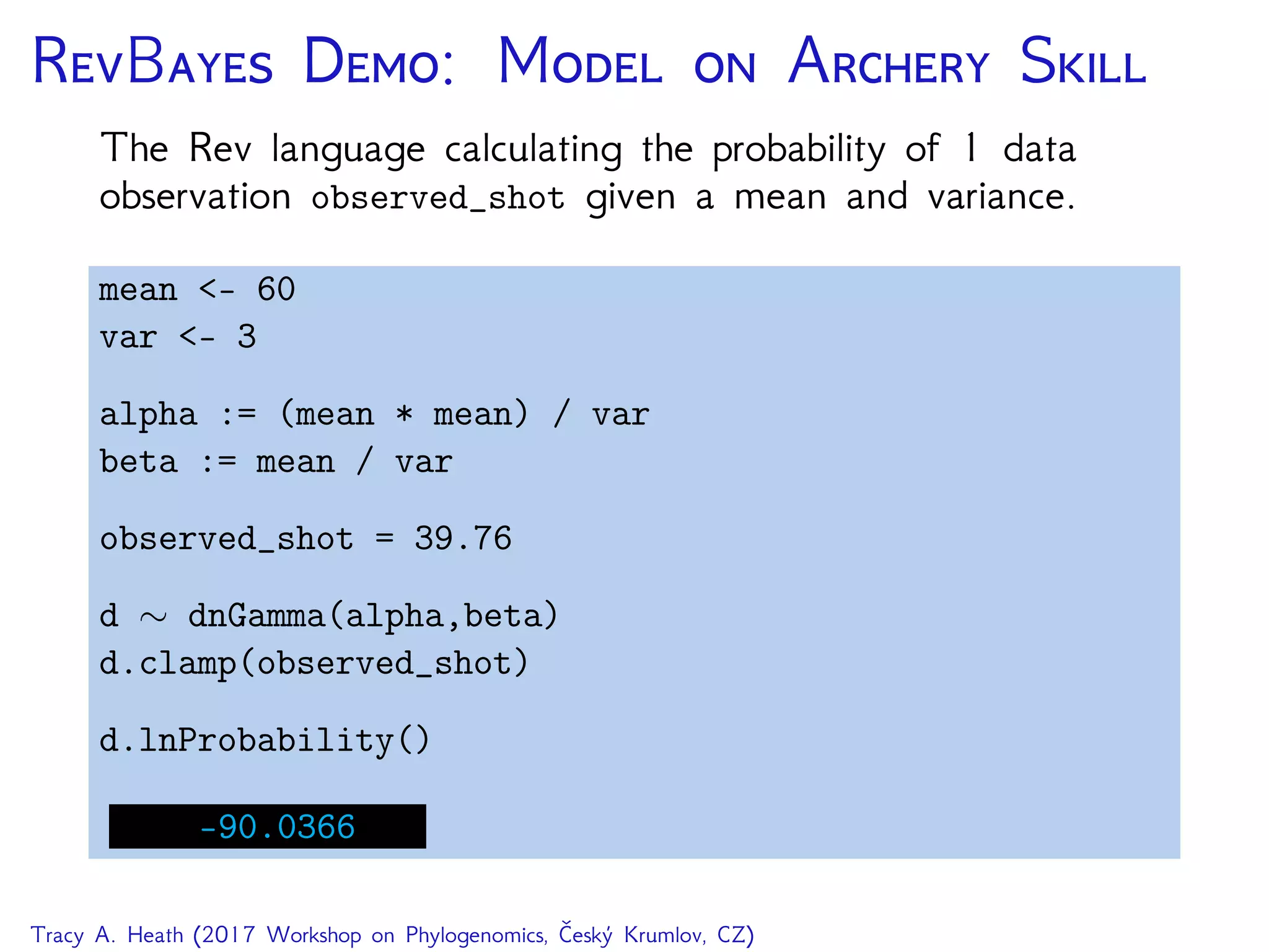 RB D: M  A S
The Rev language calculating the probability of 1 data
observation observed_shot given a mean and variance.
mean <- 60
var <- 3
alpha := (mean * mean) / var
beta := mean / var
observed_shot = 39.76
d ∼ dnGamma(alpha,beta)
d.clamp(observed_shot)
d.lnProbability()
-90.0366
Tracy A. Heath (2017 Workshop on Phylogenomics, Český Krumlov, CZ)
 