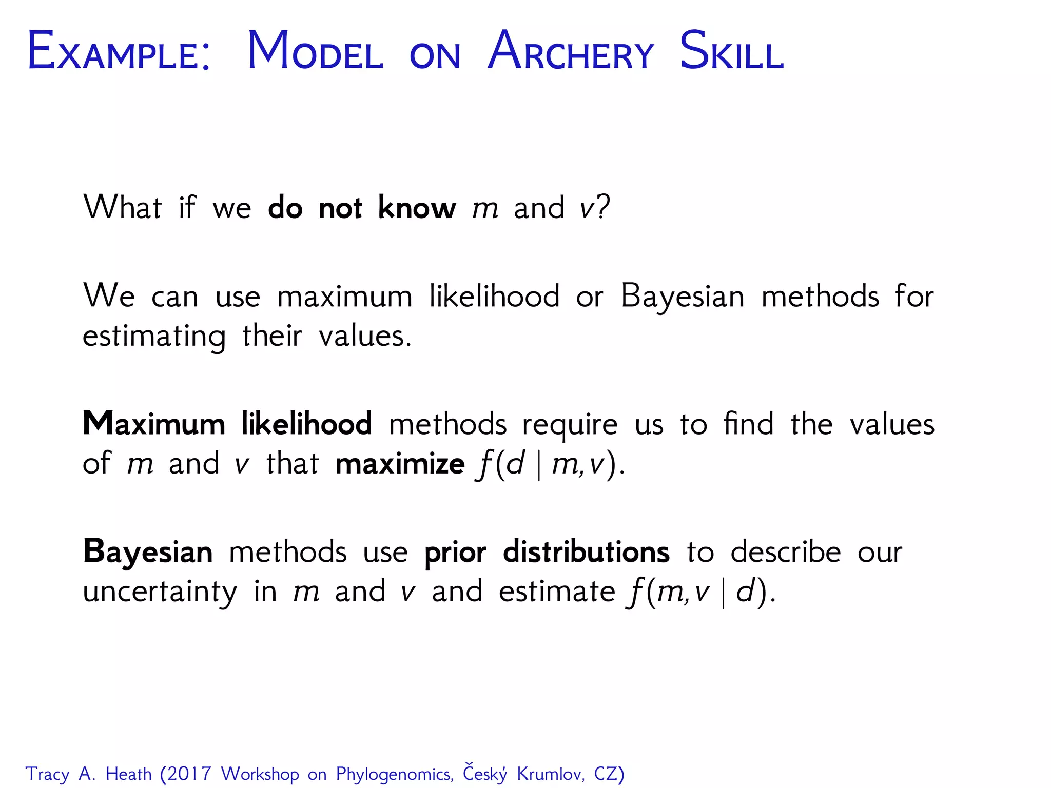 E: M  A S
What if we do not know m and v?
We can use maximum likelihood or Bayesian methods for
estimating their values.
Maximum likelihood methods require us to ﬁnd the values
of m and v that maximize f(d | m,v).
Bayesian methods use prior distributions to describe our
uncertainty in m and v and estimate f(m,v | d).
Tracy A. Heath (2017 Workshop on Phylogenomics, Český Krumlov, CZ)
 