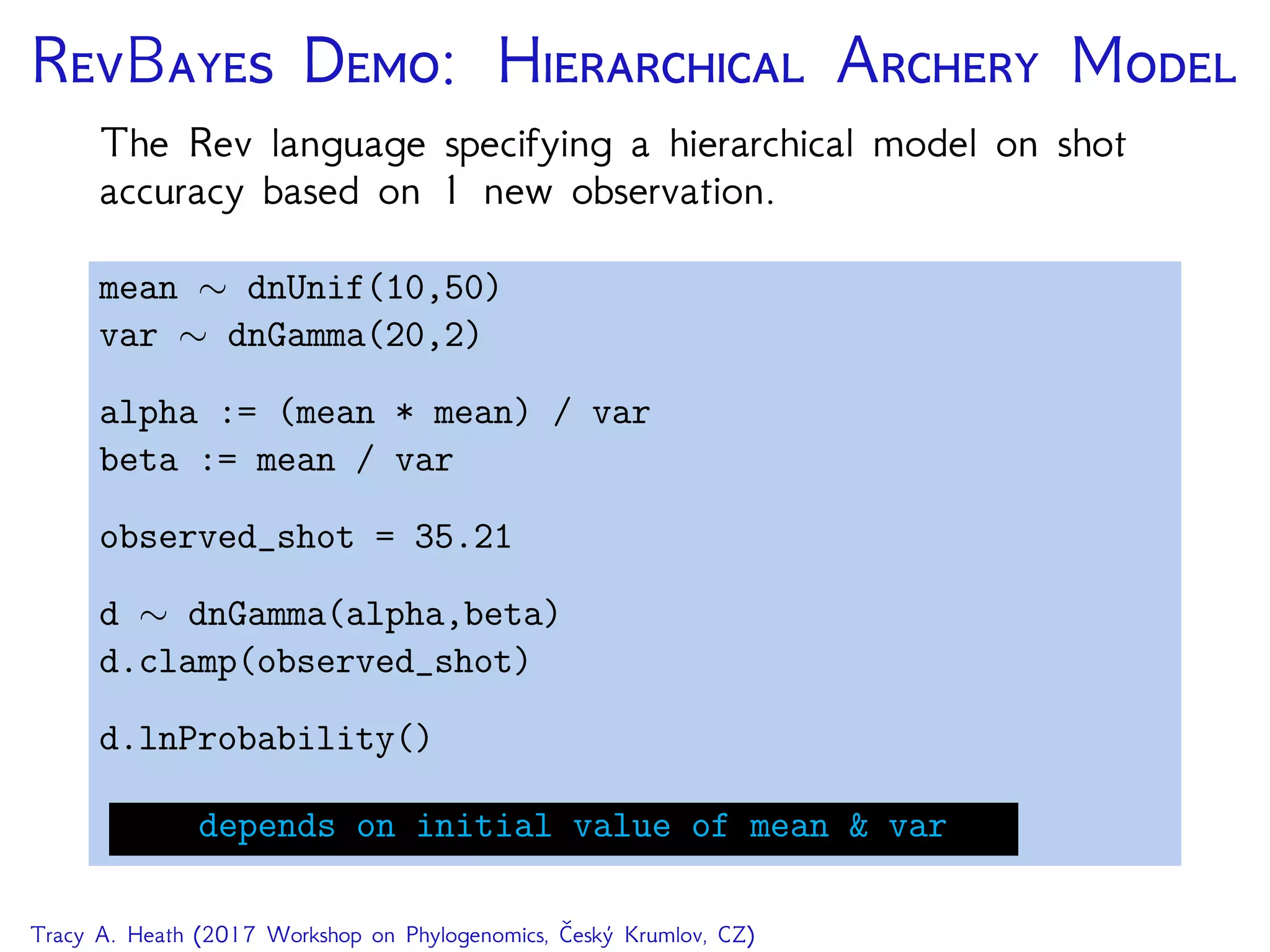 RB D: H A M
The Rev language specifying a hierarchical model on shot
accuracy based on 1 new observation.
mean ∼ dnUnif(10,50)
var ∼ dnGamma(20,2)
alpha := (mean * mean) / var
beta := mean / var
observed_shot = 35.21
d ∼ dnGamma(alpha,beta)
d.clamp(observed_shot)
d.lnProbability()
depends on initial value of mean & var
Tracy A. Heath (2017 Workshop on Phylogenomics, Český Krumlov, CZ)
 
