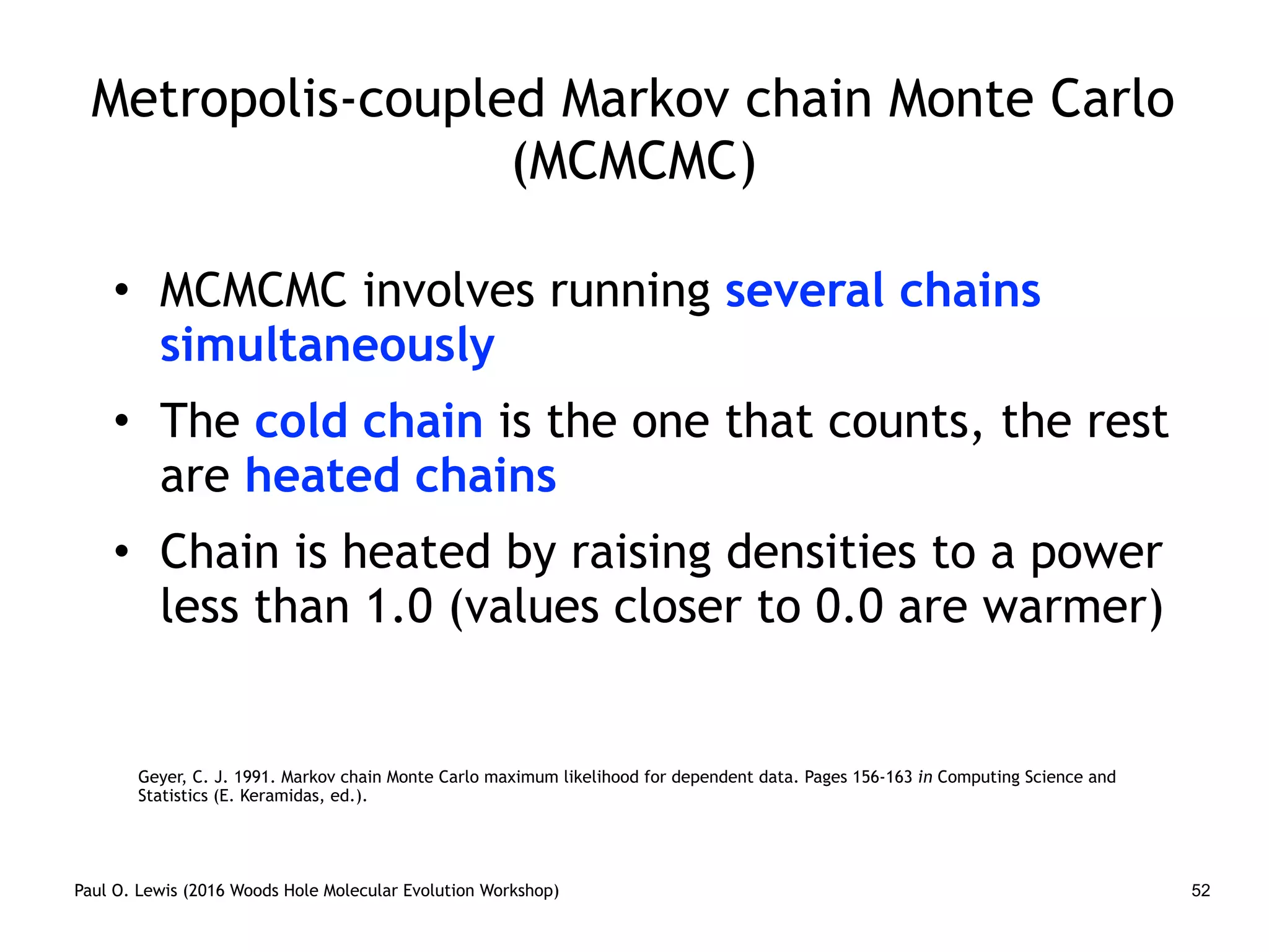 Paul O. Lewis (2016 Woods Hole Molecular Evolution Workshop) 52
Metropolis-coupled Markov chain Monte Carlo
(MCMCMC)
• MCMCMC involves running several chains
simultaneously
• The cold chain is the one that counts, the rest
are heated chains
• Chain is heated by raising densities to a power
less than 1.0 (values closer to 0.0 are warmer)
Geyer, C. J. 1991. Markov chain Monte Carlo maximum likelihood for dependent data. Pages 156-163 in Computing Science and
Statistics (E. Keramidas, ed.).
 