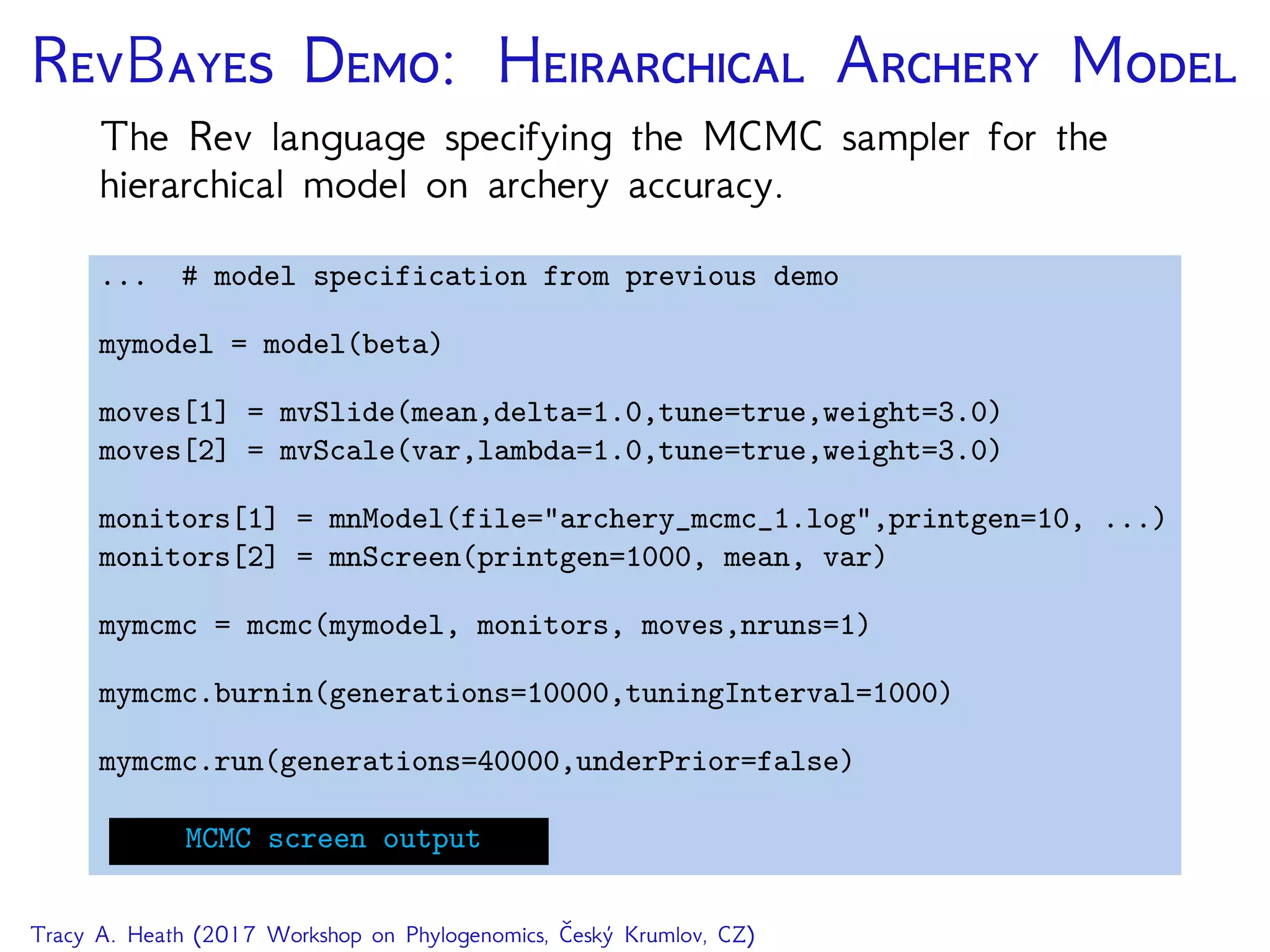 RB D: H A M
The Rev language specifying the MCMC sampler for the
hierarchical model on archery accuracy.
... # model specification from previous demo
mymodel = model(beta)
moves[1] = mvSlide(mean,delta=1.0,tune=true,weight=3.0)
moves[2] = mvScale(var,lambda=1.0,tune=true,weight=3.0)
monitors[1] = mnModel(file="archery_mcmc_1.log",printgen=10, ...)
monitors[2] = mnScreen(printgen=1000, mean, var)
mymcmc = mcmc(mymodel, monitors, moves,nruns=1)
mymcmc.burnin(generations=10000,tuningInterval=1000)
mymcmc.run(generations=40000,underPrior=false)
MCMC screen output
Tracy A. Heath (2017 Workshop on Phylogenomics, Český Krumlov, CZ)
 